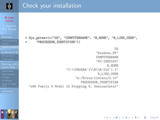 R crash
course
T. Hengl &
R.S. Bivand
Overview
Course programme
Why R?
Software installation
Scripting in R
Do’s and don’ts
R code editors
Working with
spatial data
Spatial classes
Spatial methods
R+SAGA
R+FWTools
Export to Google
Earth
Literature
Check your installation
> Sys.getenv(c("OS", "COMPUTERNAME", "R_HOME", "R_LIBS_USER",
+ "PROCESSOR_IDENTIFIER"))
OS
"Windows_NT"
COMPUTERNAME
"PC-IBED193"
R_HOME
"C:PROGRA~1RR-210~1.1"
R_LIBS_USER
"n:/R/win-library/2.10"
PROCESSOR_IDENTIFIER
"x86 Family 6 Model 15 Stepping 6, GenuineIntel"
 