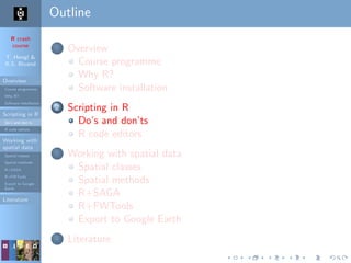 R crash
course
T. Hengl &
R.S. Bivand
Overview
Course programme
Why R?
Software installation
Scripting in R
Do’s and don’ts
R code editors
Working with
spatial data
Spatial classes
Spatial methods
R+SAGA
R+FWTools
Export to Google
Earth
Literature
Outline
1 Overview
Course programme
Why R?
Software installation
2 Scripting in R
Do’s and don’ts
R code editors
3 Working with spatial data
Spatial classes
Spatial methods
R+SAGA
R+FWTools
Export to Google Earth
4 Literature
 