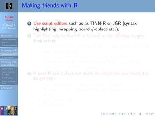 R crash
course
T. Hengl &
R.S. Bivand
Overview
Course programme
Why R?
Software installation
Scripting in R
Do’s and don’ts
R code editors
Working with
spatial data
Spatial classes
Spatial methods
R+SAGA
R+FWTools
Export to Google
Earth
Literature
Making friends with R
1 Use script editors such as as TINN-R or JGR (syntax
highlighting, wrapping, search/replace etc.).
2 The best way to learn R is to look at the existing scripts,
then extend:
Graphical Manual/Addicted to R — if you prefer to explore
examples graphically;
Teach-your-self books e.g.“Statistics with R”or“An
Introduction to R”;“Introduction to R for ITC students”
Quick-R and/or R by example;
3 If your R script does not work, do not break your head, try
to get help:
local installation: > help.search("kriging");
R-project: > RSiteSearch("krige dimensions do not
match")
www: Rseek.org
R mailing lists;
 