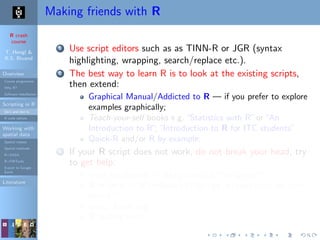 R crash
course
T. Hengl &
R.S. Bivand
Overview
Course programme
Why R?
Software installation
Scripting in R
Do’s and don’ts
R code editors
Working with
spatial data
Spatial classes
Spatial methods
R+SAGA
R+FWTools
Export to Google
Earth
Literature
Making friends with R
1 Use script editors such as as TINN-R or JGR (syntax
highlighting, wrapping, search/replace etc.).
2 The best way to learn R is to look at the existing scripts,
then extend:
Graphical Manual/Addicted to R — if you prefer to explore
examples graphically;
Teach-your-self books e.g.“Statistics with R”or“An
Introduction to R”;“Introduction to R for ITC students”
Quick-R and/or R by example;
3 If your R script does not work, do not break your head, try
to get help:
local installation: > help.search("kriging");
R-project: > RSiteSearch("krige dimensions do not
match")
www: Rseek.org
R mailing lists;
 