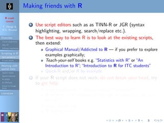 R crash
course
T. Hengl &
R.S. Bivand
Overview
Course programme
Why R?
Software installation
Scripting in R
Do’s and don’ts
R code editors
Working with
spatial data
Spatial classes
Spatial methods
R+SAGA
R+FWTools
Export to Google
Earth
Literature
Making friends with R
1 Use script editors such as as TINN-R or JGR (syntax
highlighting, wrapping, search/replace etc.).
2 The best way to learn R is to look at the existing scripts,
then extend:
Graphical Manual/Addicted to R — if you prefer to explore
examples graphically;
Teach-your-self books e.g.“Statistics with R”or“An
Introduction to R”;“Introduction to R for ITC students”
Quick-R and/or R by example;
3 If your R script does not work, do not break your head, try
to get help:
local installation: > help.search("kriging");
R-project: > RSiteSearch("krige dimensions do not
match")
www: Rseek.org
R mailing lists;
 
