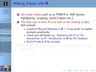 R crash
course
T. Hengl &
R.S. Bivand
Overview
Course programme
Why R?
Software installation
Scripting in R
Do’s and don’ts
R code editors
Working with
spatial data
Spatial classes
Spatial methods
R+SAGA
R+FWTools
Export to Google
Earth
Literature
Making friends with R
1 Use script editors such as as TINN-R or JGR (syntax
highlighting, wrapping, search/replace etc.).
2 The best way to learn R is to look at the existing scripts,
then extend:
Graphical Manual/Addicted to R — if you prefer to explore
examples graphically;
Teach-your-self books e.g.“Statistics with R”or“An
Introduction to R”;“Introduction to R for ITC students”
Quick-R and/or R by example;
3 If your R script does not work, do not break your head, try
to get help:
local installation: > help.search("kriging");
R-project: > RSiteSearch("krige dimensions do not
match")
www: Rseek.org
R mailing lists;
 