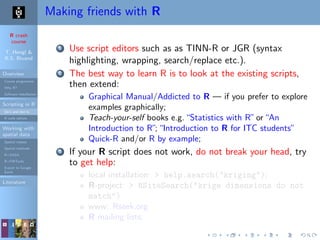 R crash
course
T. Hengl &
R.S. Bivand
Overview
Course programme
Why R?
Software installation
Scripting in R
Do’s and don’ts
R code editors
Working with
spatial data
Spatial classes
Spatial methods
R+SAGA
R+FWTools
Export to Google
Earth
Literature
Making friends with R
1 Use script editors such as as TINN-R or JGR (syntax
highlighting, wrapping, search/replace etc.).
2 The best way to learn R is to look at the existing scripts,
then extend:
Graphical Manual/Addicted to R — if you prefer to explore
examples graphically;
Teach-your-self books e.g.“Statistics with R”or“An
Introduction to R”;“Introduction to R for ITC students”
Quick-R and/or R by example;
3 If your R script does not work, do not break your head, try
to get help:
local installation: > help.search("kriging");
R-project: > RSiteSearch("krige dimensions do not
match")
www: Rseek.org
R mailing lists;
 
