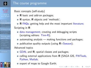 R crash
course
T. Hengl &
R.S. Bivand
Overview
Course programme
Why R?
Software installation
Scripting in R
Do’s and don’ts
R code editors
Working with
spatial data
Spatial classes
Spatial methods
R+SAGA
R+FWTools
Export to Google
Earth
Literature
The course programme
Basic concepts (self-study)
R basic and add-on packages;
R syntax; R objects and ’methods’;
R FAQs; getting help and the most important literature;
Scripting in R
data management; creating and debugging scripts
(scripting editors: Tinn-R);
automating analysis — making functions and packages;
publication quality outputs (using R+Sweave);
Advanced topics
GDAL and R; spatial classes and packages;
calling external applications from R (SAGA GIS, FWTools,
Python, Matlab;
export of maps to Google Earth;
 