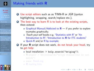 R crash
course
T. Hengl &
R.S. Bivand
Overview
Course programme
Why R?
Software installation
Scripting in R
Do’s and don’ts
R code editors
Working with
spatial data
Spatial classes
Spatial methods
R+SAGA
R+FWTools
Export to Google
Earth
Literature
Making friends with R
1 Use script editors such as as TINN-R or JGR (syntax
highlighting, wrapping, search/replace etc.).
2 The best way to learn R is to look at the existing scripts,
then extend:
Graphical Manual/Addicted to R — if you prefer to explore
examples graphically;
Teach-your-self books e.g.“Statistics with R”or“An
Introduction to R”;“Introduction to R for ITC students”
Quick-R and/or R by example;
3 If your R script does not work, do not break your head, try
to get help:
local installation: > help.search("kriging");
R-project: > RSiteSearch("krige dimensions do not
match")
www: Rseek.org
R mailing lists;
 