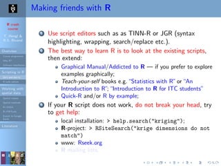 R crash
course
T. Hengl &
R.S. Bivand
Overview
Course programme
Why R?
Software installation
Scripting in R
Do’s and don’ts
R code editors
Working with
spatial data
Spatial classes
Spatial methods
R+SAGA
R+FWTools
Export to Google
Earth
Literature
Making friends with R
1 Use script editors such as as TINN-R or JGR (syntax
highlighting, wrapping, search/replace etc.).
2 The best way to learn R is to look at the existing scripts,
then extend:
Graphical Manual/Addicted to R — if you prefer to explore
examples graphically;
Teach-your-self books e.g.“Statistics with R”or“An
Introduction to R”;“Introduction to R for ITC students”
Quick-R and/or R by example;
3 If your R script does not work, do not break your head, try
to get help:
local installation: > help.search("kriging");
R-project: > RSiteSearch("krige dimensions do not
match")
www: Rseek.org
R mailing lists;
 