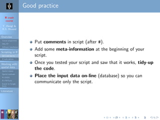 R crash
course
T. Hengl &
R.S. Bivand
Overview
Course programme
Why R?
Software installation
Scripting in R
Do’s and don’ts
R code editors
Working with
spatial data
Spatial classes
Spatial methods
R+SAGA
R+FWTools
Export to Google
Earth
Literature
Good practice
Put comments in script (after #).
Add some meta-information at the beginning of your
script.
Once you tested your script and saw that it works, tidy-up
the code.
Place the input data on-line (database) so you can
communicate only the script.
 