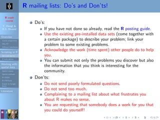 R crash
course
T. Hengl &
R.S. Bivand
Overview
Course programme
Why R?
Software installation
Scripting in R
Do’s and don’ts
R code editors
Working with
spatial data
Spatial classes
Spatial methods
R+SAGA
R+FWTools
Export to Google
Earth
Literature
R mailing lists: Do’s and Don’ts!
Do’s:
If you have not done so already, read the R posting guide.
Use the existing pre-installed data sets (come together with
a certain package) to describe your problem; link your
problem to some existing problems.
Acknowledge the work (time spent) other people do to help
you.
You can submit not only the problems you discover but also
the information that you think is interesting for the
community.
Don’ts:
Do not send poorly formulated questions.
Do not send too much.
Complaining to a mailing list about what frustrates you
about R makes no sense.
You are requesting that somebody does a work for you that
you could do yourself!
 