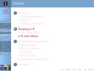 R crash
course
T. Hengl &
R.S. Bivand
Overview
Course programme
Why R?
Software installation
Scripting in R
Do’s and don’ts
R code editors
Working with
spatial data
Spatial classes
Spatial methods
R+SAGA
R+FWTools
Export to Google
Earth
Literature
Outline
1 Overview
Course programme
Why R?
Software installation
2 Scripting in R
Do’s and don’ts
R code editors
3 Working with spatial data
Spatial classes
Spatial methods
R+SAGA
R+FWTools
Export to Google Earth
4 Literature
 