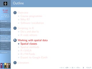 R crash
course
T. Hengl &
R.S. Bivand
Overview
Course programme
Why R?
Software installation
Scripting in R
Do’s and don’ts
R code editors
Working with
spatial data
Spatial classes
Spatial methods
R+SAGA
R+FWTools
Export to Google
Earth
Literature
Outline
1 Overview
Course programme
Why R?
Software installation
2 Scripting in R
Do’s and don’ts
R code editors
3 Working with spatial data
Spatial classes
Spatial methods
R+SAGA
R+FWTools
Export to Google Earth
4 Literature
 