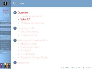 R crash
course
T. Hengl &
R.S. Bivand
Overview
Course programme
Why R?
Software installation
Scripting in R
Do’s and don’ts
R code editors
Working with
spatial data
Spatial classes
Spatial methods
R+SAGA
R+FWTools
Export to Google
Earth
Literature
Outline
1 Overview
Course programme
Why R?
Software installation
2 Scripting in R
Do’s and don’ts
R code editors
3 Working with spatial data
Spatial classes
Spatial methods
R+SAGA
R+FWTools
Export to Google Earth
4 Literature
 