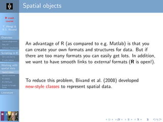 R crash
course
T. Hengl &
R.S. Bivand
Overview
Course programme
Why R?
Software installation
Scripting in R
Do’s and don’ts
R code editors
Working with
spatial data
Spatial classes
Spatial methods
R+SAGA
R+FWTools
Export to Google
Earth
Literature
Spatial objects
An advantage of R (as compared to e.g. Matlab) is that you
can create your own formats and structures for data. But if
there are too many formats you can easily get lots. In addition,
we want to have smooth links to external formats (R is open!).
To reduce this problem, Bivand et al. (2008) developed
new-style classes to represent spatial data.
 