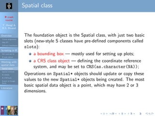 R crash
course
T. Hengl &
R.S. Bivand
Overview
Course programme
Why R?
Software installation
Scripting in R
Do’s and don’ts
R code editors
Working with
spatial data
Spatial classes
Spatial methods
R+SAGA
R+FWTools
Export to Google
Earth
Literature
Spatial class
The foundation object is the Spatial class, with just two basic
slots (new-style S classes have pre-deﬁned components called
slots):
a bounding box — mostly used for setting up plots;
a CRS class object — deﬁning the coordinate reference
system, and may be set to CRS(as.character(NA));
Operations on Spatial* objects should update or copy these
values to the new Spatial* objects being created. The most
basic spatial data object is a point, which may have 2 or 3
dimensions.
 