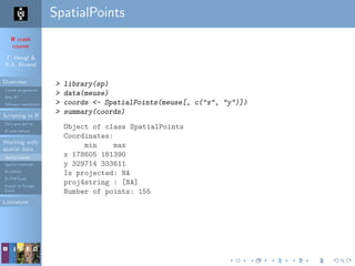 R crash
course
T. Hengl &
R.S. Bivand
Overview
Course programme
Why R?
Software installation
Scripting in R
Do’s and don’ts
R code editors
Working with
spatial data
Spatial classes
Spatial methods
R+SAGA
R+FWTools
Export to Google
Earth
Literature
SpatialPoints
> library(sp)
> data(meuse)
> coords <- SpatialPoints(meuse[, c("x", "y")])
> summary(coords)
Object of class SpatialPoints
Coordinates:
min max
x 178605 181390
y 329714 333611
Is projected: NA
proj4string : [NA]
Number of points: 155
 