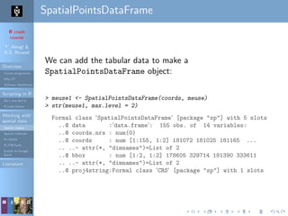 R crash
course
T. Hengl &
R.S. Bivand
Overview
Course programme
Why R?
Software installation
Scripting in R
Do’s and don’ts
R code editors
Working with
spatial data
Spatial classes
Spatial methods
R+SAGA
R+FWTools
Export to Google
Earth
Literature
SpatialPointsDataFrame
We can add the tabular data to make a
SpatialPointsDataFrame object:
> meuse1 <- SpatialPointsDataFrame(coords, meuse)
> str(meuse1, max.level = 2)
Formal class 'SpatialPointsDataFrame' [package "sp"] with 5 slots
..@ data :'data.frame': 155 obs. of 14 variables:
..@ coords.nrs : num(0)
..@ coords : num [1:155, 1:2] 181072 181025 181165 ...
.. ..- attr(*, "dimnames")=List of 2
..@ bbox : num [1:2, 1:2] 178605 329714 181390 333611
.. ..- attr(*, "dimnames")=List of 2
..@ proj4string:Formal class 'CRS' [package "sp"] with 1 slots
 