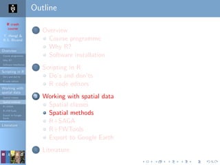 R crash
course
T. Hengl &
R.S. Bivand
Overview
Course programme
Why R?
Software installation
Scripting in R
Do’s and don’ts
R code editors
Working with
spatial data
Spatial classes
Spatial methods
R+SAGA
R+FWTools
Export to Google
Earth
Literature
Outline
1 Overview
Course programme
Why R?
Software installation
2 Scripting in R
Do’s and don’ts
R code editors
3 Working with spatial data
Spatial classes
Spatial methods
R+SAGA
R+FWTools
Export to Google Earth
4 Literature
 