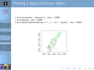 R crash
course
T. Hengl &
R.S. Bivand
Overview
Course programme
Why R?
Software installation
Scripting in R
Do’s and don’ts
R code editors
Working with
spatial data
Spatial classes
Spatial methods
R+SAGA
R+FWTools
Export to Google
Earth
Literature
Plotting a SpatialPoints object
> plot(as(meuse1, "Spatial"), axes = TRUE)
> plot(meuse1, add = TRUE)
> plot(meuse1[meuse1$ffreq == 1, ], col = "green", add = TRUE)
178000 179000 180000 181000 182000
330000331000332000333000
 