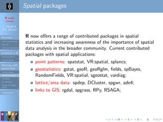 R crash
course
T. Hengl &
R.S. Bivand
Overview
Course programme
Why R?
Software installation
Scripting in R
Do’s and don’ts
R code editors
Working with
spatial data
Spatial classes
Spatial methods
R+SAGA
R+FWTools
Export to Google
Earth
Literature
Spatial packages
R now oﬀers a range of contributed packages in spatial
statistics and increasing awareness of the importance of spatial
data analysis in the broader community. Current contributed
packages with spatial applications:
point patterns: spatstat, VR:spatial, splancs;
geostatistics: gstat, geoR, geoRglm, ﬁelds, spBayes,
RandomFields, VR:spatial, sgeostat, vardiag;
lattice/area data: spdep, DCluster, spgwr, ade4;
links to GIS: rgdal, spgrass, RPy, RSAGA;
 
