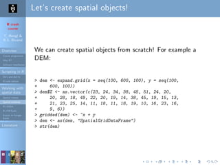 R crash
course
T. Hengl &
R.S. Bivand
Overview
Course programme
Why R?
Software installation
Scripting in R
Do’s and don’ts
R code editors
Working with
spatial data
Spatial classes
Spatial methods
R+SAGA
R+FWTools
Export to Google
Earth
Literature
Let’s create spatial objects!
We can create spatial objects from scratch! For example a
DEM:
> dem <- expand.grid(x = seq(100, 600, 100), y = seq(100,
+ 600, 100))
> dem$Z <- as.vector(c(23, 24, 34, 38, 45, 51, 24, 20,
+ 20, 28, 18, 49, 22, 20, 19, 14, 38, 45, 19, 15, 13,
+ 21, 23, 25, 14, 11, 18, 11, 18, 19, 10, 16, 23, 16,
+ 9, 6))
> gridded(dem) <- ~x + y
> dem <- as(dem, "SpatialGridDataFrame")
> str(dem)
 