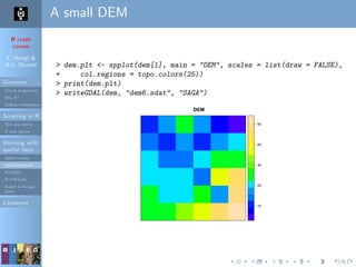 R crash
course
T. Hengl &
R.S. Bivand
Overview
Course programme
Why R?
Software installation
Scripting in R
Do’s and don’ts
R code editors
Working with
spatial data
Spatial classes
Spatial methods
R+SAGA
R+FWTools
Export to Google
Earth
Literature
A small DEM
> dem.plt <- spplot(dem[1], main = "DEM", scales = list(draw = FALSE),
+ col.regions = topo.colors(25))
> print(dem.plt)
> writeGDAL(dem, "dem6.sdat", "SAGA")
DEM
10
20
30
40
50
 