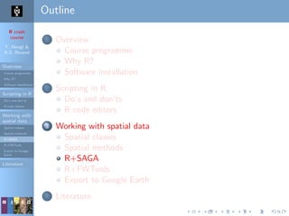 R crash
course
T. Hengl &
R.S. Bivand
Overview
Course programme
Why R?
Software installation
Scripting in R
Do’s and don’ts
R code editors
Working with
spatial data
Spatial classes
Spatial methods
R+SAGA
R+FWTools
Export to Google
Earth
Literature
Outline
1 Overview
Course programme
Why R?
Software installation
2 Scripting in R
Do’s and don’ts
R code editors
3 Working with spatial data
Spatial classes
Spatial methods
R+SAGA
R+FWTools
Export to Google Earth
4 Literature
 