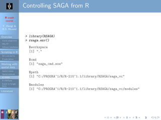 R crash
course
T. Hengl &
R.S. Bivand
Overview
Course programme
Why R?
Software installation
Scripting in R
Do’s and don’ts
R code editors
Working with
spatial data
Spatial classes
Spatial methods
R+SAGA
R+FWTools
Export to Google
Earth
Literature
Controlling SAGA from R
> library(RSAGA)
> rsaga.env()
$workspace
[1] "."
$cmd
[1] "saga_cmd.exe"
$path
[1] "C:/PROGRA~1/R/R-210~1.1/library/RSAGA/saga_vc"
$modules
[1] "C:/PROGRA~1/R/R-210~1.1/library/RSAGA/saga_vc/modules"
 
