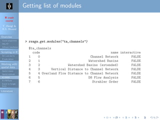 R crash
course
T. Hengl &
R.S. Bivand
Overview
Course programme
Why R?
Software installation
Scripting in R
Do’s and don’ts
R code editors
Working with
spatial data
Spatial classes
Spatial methods
R+SAGA
R+FWTools
Export to Google
Earth
Literature
Getting list of modules
> rsaga.get.modules("ta_channels")
$ta_channels
code name interactive
1 0 Channel Network FALSE
2 1 Watershed Basins FALSE
3 2 Watershed Basins (extended) FALSE
4 3 Vertical Distance to Channel Network FALSE
5 4 Overland Flow Distance to Channel Network FALSE
6 5 D8 Flow Analysis FALSE
7 6 Strahler Order FALSE
 