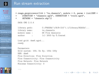 R crash
course
T. Hengl &
R.S. Bivand
Overview
Course programme
Why R?
Software installation
Scripting in R
Do’s and don’ts
R code editors
Working with
spatial data
Spatial classes
Spatial methods
R+SAGA
R+FWTools
Export to Google
Earth
Literature
Run stream extraction
> rsaga.geoprocessor(lib = "ta_channels", module = 5, param = list(DEM = "
+ DIRECTION = "channels.sgrd", CONNECTION = "route.sgrd",
+ NETWORK = "channels.shp"))
SAGA CMD 2.0.4
library path: C:/PROGRA~1/R/R-210~1.1/library/RSAGA/...
library name: ta_channels
module name : D8 Flow Analysis
author : (c) 2003 by O.Conrad
Load grid: dem6.sgrd...
ready
Parameters
Grid system: 100; 6x 6y; 100x 100y
DEM: dem6
Flow Direction: Flow Direction
Flow Connectivity: Flow Connectivity
Flow Network: Flow Network
Minimum Connectivity: 0
...
 