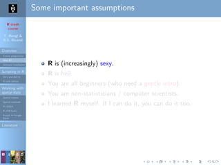R crash
course
T. Hengl &
R.S. Bivand
Overview
Course programme
Why R?
Software installation
Scripting in R
Do’s and don’ts
R code editors
Working with
spatial data
Spatial classes
Spatial methods
R+SAGA
R+FWTools
Export to Google
Earth
Literature
Some important assumptions
R is (increasingly) sexy.
R is hell.
You are all beginners (who need a gentle intro).
You are non-statisticians / computer scientists.
I learned R myself. If I can do it, you can do it too.
 