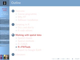 R crash
course
T. Hengl &
R.S. Bivand
Overview
Course programme
Why R?
Software installation
Scripting in R
Do’s and don’ts
R code editors
Working with
spatial data
Spatial classes
Spatial methods
R+SAGA
R+FWTools
Export to Google
Earth
Literature
Outline
1 Overview
Course programme
Why R?
Software installation
2 Scripting in R
Do’s and don’ts
R code editors
3 Working with spatial data
Spatial classes
Spatial methods
R+SAGA
R+FWTools
Export to Google Earth
4 Literature
 