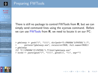 R crash
course
T. Hengl &
R.S. Bivand
Overview
Course programme
Why R?
Software installation
Scripting in R
Do’s and don’ts
R code editors
Working with
spatial data
Spatial classes
Spatial methods
R+SAGA
R+FWTools
Export to Google
Earth
Literature
Preparing FWTools
There is still no package to control FWTools from R, but we can
simply send command lines using the system command. Before
we can use FWTools from R, we need to locate it on our PC:
> gdalwarp <- gsub("/", "", dir(path="C:/PROGRA~2/FWTOOL~1.7",
+ pattern="gdalwarp.exe", recursive=TRUE, full.names=TRUE))
> gdalwarp
[1] "C:PROGRA~2FWTOOL~1.7bingdalwarp.exe"
> workd <- paste(gsub("/", "", getwd()), "", sep="")
 