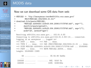 R crash
course
T. Hengl &
R.S. Bivand
Overview
Course programme
Why R?
Software installation
Scripting in R
Do’s and don’ts
R code editors
Working with
spatial data
Spatial classes
Spatial methods
R+SAGA
R+FWTools
Export to Google
Earth
Literature
MODIS data
Now we can download some GIS data from web:
> MOD12Q1 <- "ftp://anonymous:test@e4ftl01u.ecs.nasa.gov/
+ MOLT/MOD12Q1.004/2004.01.01/"
> download.file(paste(MOD12Q1,
+ "MOD12Q1.A2004001.h18v03.004.2006117173748.hdf", sep=""),
+ destfile=paste(getwd(),
+ "MOD12Q1.A2004001.h18v03.004.2006117173748.hdf", sep="/"),
+ mode='wb', method='wget')
Resolving e4ftl01u.ecs.nasa.gov... 152.61.4.83
Connecting to e4ftl01u.ecs.nasa.gov|152.61.4.83|:21... connected.
Logging in as anonymous ... Logged in!
==> SYST ... done. ==> PWD ... done.
==> TYPE I ... done. ==> CWD /MOLT/MOD12Q1.004/2004.01.01 ... done.
==> SIZE MOD12Q1.A2004001.h18v03.004.2006117173748.hdf ... 23165983
==> PASV ... done. ==> RETR MOD12Q1.A2004... done.
Length: 23165983 (22M)
0K .......... .......... 0% 64.9K 5m48s
...
22550K .......... .......... 99% 501K 0s
22600K .......... 100% 503K=65s
 