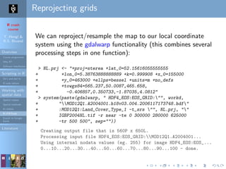 R crash
course
T. Hengl &
R.S. Bivand
Overview
Course programme
Why R?
Software installation
Scripting in R
Do’s and don’ts
R code editors
Working with
spatial data
Spatial classes
Spatial methods
R+SAGA
R+FWTools
Export to Google
Earth
Literature
Reprojecting grids
We can reproject/resample the map to our local coordinate
system using the gdalwarp functionality (this combines several
processing steps in one function):
> NL.prj <- "+proj=sterea +lat_0=52.15616055555555
+ +lon_0=5.38763888888889 +k=0.999908 +x_0=155000
+ +y_0=463000 +ellps=bessel +units=m +no_defs
+ +towgs84=565.237,50.0087,465.658,
+ -0.406857,0.350733,-1.87035,4.0812"
> system(paste(gdalwarp, " HDF4_EOS:EOS_GRID:"", workd,
+ "MOD12Q1.A2004001.h18v03.004.2006117173748.hdf"
+ :MOD12Q1:Land_Cover_Type_1 -t_srs "", NL.prj, ""
+ IGBP2004NL.tif -r near -te 0 300000 280000 625000
+ -tr 500 500", sep=""))
Creating output file that is 560P x 650L.
Processing input file HDF4_EOS:EOS_GRID:MOD12Q1.A2004001...
Using internal nodata values (eg. 255) for image HDF4_EOS:EOS_...
0...10...20...30...40...50...60...70...80...90...100 - done.
 
