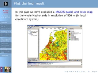 R crash
course
T. Hengl &
R.S. Bivand
Overview
Course programme
Why R?
Software installation
Scripting in R
Do’s and don’ts
R code editors
Working with
spatial data
Spatial classes
Spatial methods
R+SAGA
R+FWTools
Export to Google
Earth
Literature
Plot the ﬁnal result
In this case we have produced a MODIS-based land cover map
for the whole Netherlands in resolution of 500 m (in local
coordinate system).
 