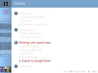R crash
course
T. Hengl &
R.S. Bivand
Overview
Course programme
Why R?
Software installation
Scripting in R
Do’s and don’ts
R code editors
Working with
spatial data
Spatial classes
Spatial methods
R+SAGA
R+FWTools
Export to Google
Earth
Literature
Outline
1 Overview
Course programme
Why R?
Software installation
2 Scripting in R
Do’s and don’ts
R code editors
3 Working with spatial data
Spatial classes
Spatial methods
R+SAGA
R+FWTools
Export to Google Earth
4 Literature
 