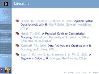 R crash
course
T. Hengl &
R.S. Bivand
Overview
Course programme
Why R?
Software installation
Scripting in R
Do’s and don’ts
R code editors
Working with
spatial data
Spatial classes
Spatial methods
R+SAGA
R+FWTools
Export to Google
Earth
Literature
Literature
Bivand, R., Pebesma, E., Rubio, V., 2008. Applied Spatial
Data Analysis with R. Use R Series, Springer, Heidelberg,
378 p.
Hengl, T., 2009. A Practical Guide to Geostatistical
Mapping, 2nd edition. University of Amsterdam, 291 p.
ISBN 978-90-9024981-0.
Kabacoﬀ, R.I., 2009. Data Analysis and Graphics with R.
Manning publications, 375 p.
Zuur, A. F., Ieno, E. N., Meesters, E. H. W. G., 2009. A
Beginner’s Guide to R. Springer, Use R series, 228 p.
 