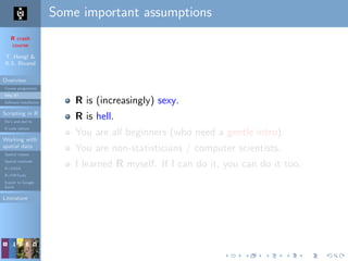 R crash
course
T. Hengl &
R.S. Bivand
Overview
Course programme
Why R?
Software installation
Scripting in R
Do’s and don’ts
R code editors
Working with
spatial data
Spatial classes
Spatial methods
R+SAGA
R+FWTools
Export to Google
Earth
Literature
Some important assumptions
R is (increasingly) sexy.
R is hell.
You are all beginners (who need a gentle intro).
You are non-statisticians / computer scientists.
I learned R myself. If I can do it, you can do it too.
 