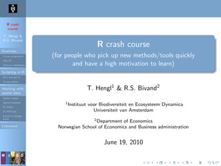 R crash
course
T. Hengl &
R.S. Bivand
Overview
Course programme
Why R?
Software installation
Scripting in R
Do’s and don’ts
R code editors
Working with
spatial data
Spatial classes
Spatial methods
R+SAGA
R+FWTools
Export to Google
Earth
Literature
R crash course
(for people who pick up new methods/tools quickly
and have a high motivation to learn)
T. Hengl1 & R.S. Bivand2
1Instituut voor Biodiversiteit en Ecosysteem Dynamica
Universiteit van Amsterdam
2Department of Economics
Norwegian School of Economics and Business administration
June 19, 2010
 