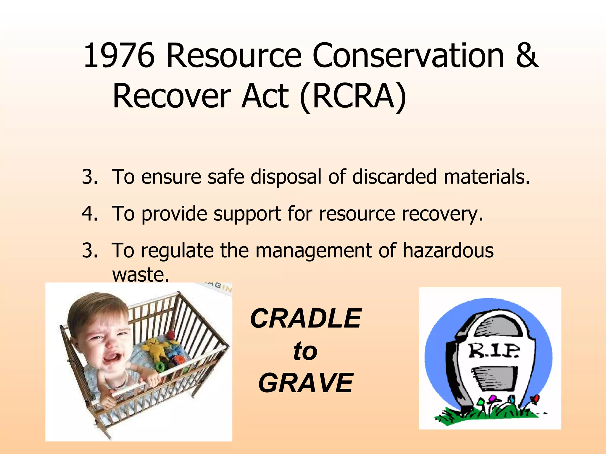 CRADLE to  GRAVE 1976 Resource Conservation & Recover Act (RCRA) To ensure safe disposal of discarded materials. To provide support for resource recovery. 3.  To regulate the management of hazardous waste. 