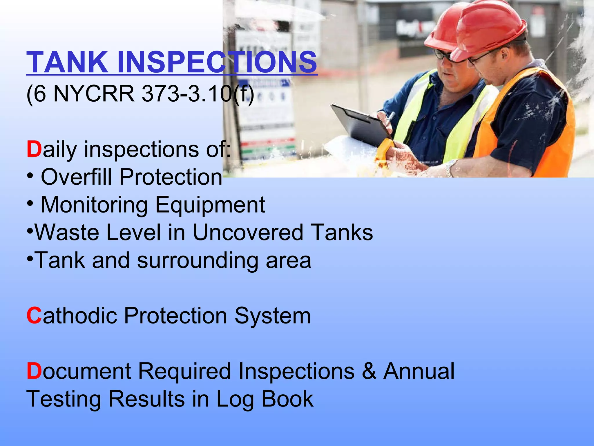 TANK INSPECTIONS (6 NYCRR 373-3.10(f) D aily inspections of: Overfill Protection Monitoring Equipment Waste Level in Uncovered Tanks Tank and surrounding area C athodic Protection System D ocument Required Inspections & Annual Testing Results in Log Book 