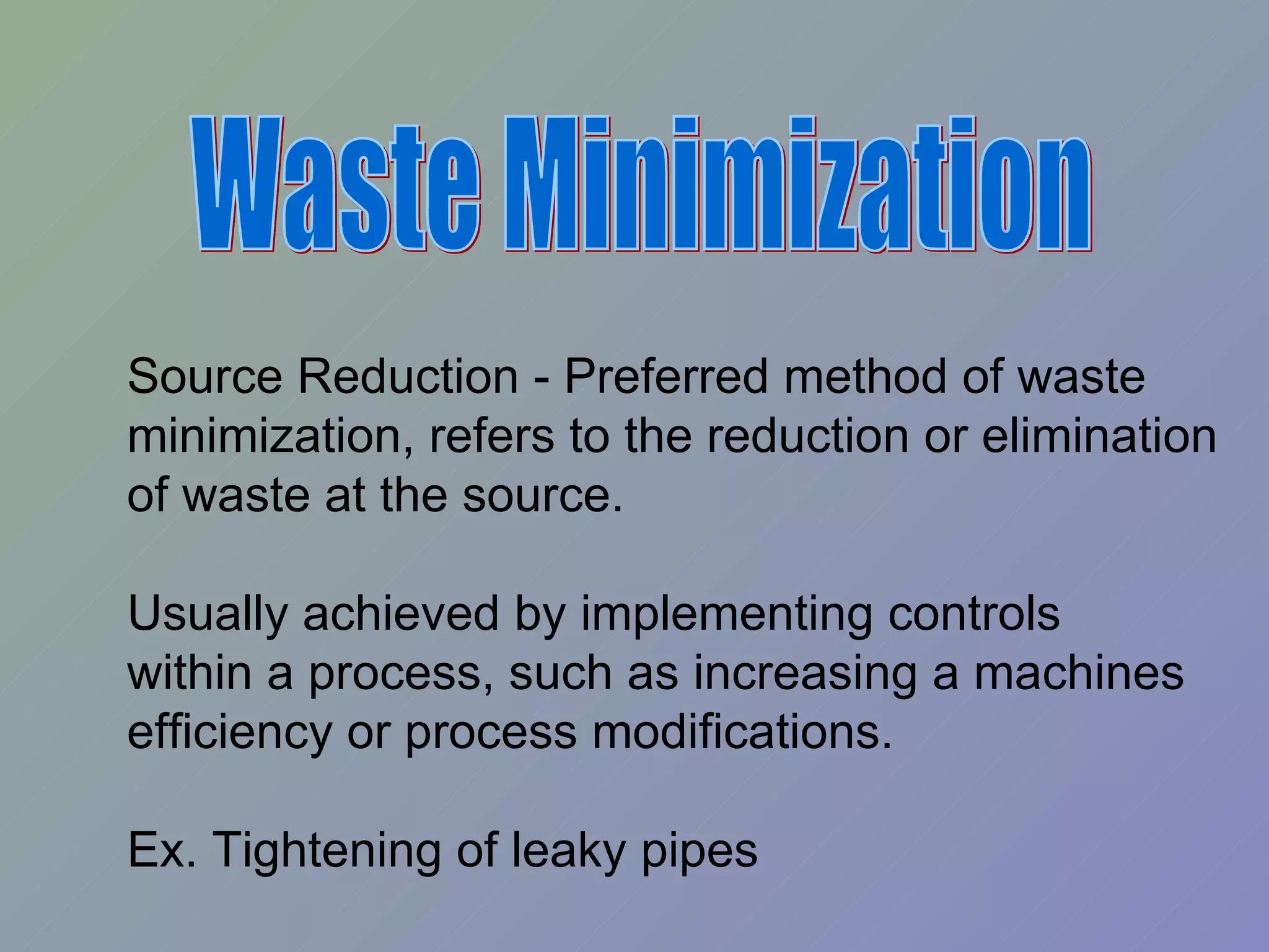 Waste Minimization Source Reduction - Preferred method of waste  minimization, refers to the reduction or elimination  of waste at the source. Usually achieved by implementing controls within a process, such as increasing a machines efficiency or process modifications. Ex. Tightening of leaky pipes 