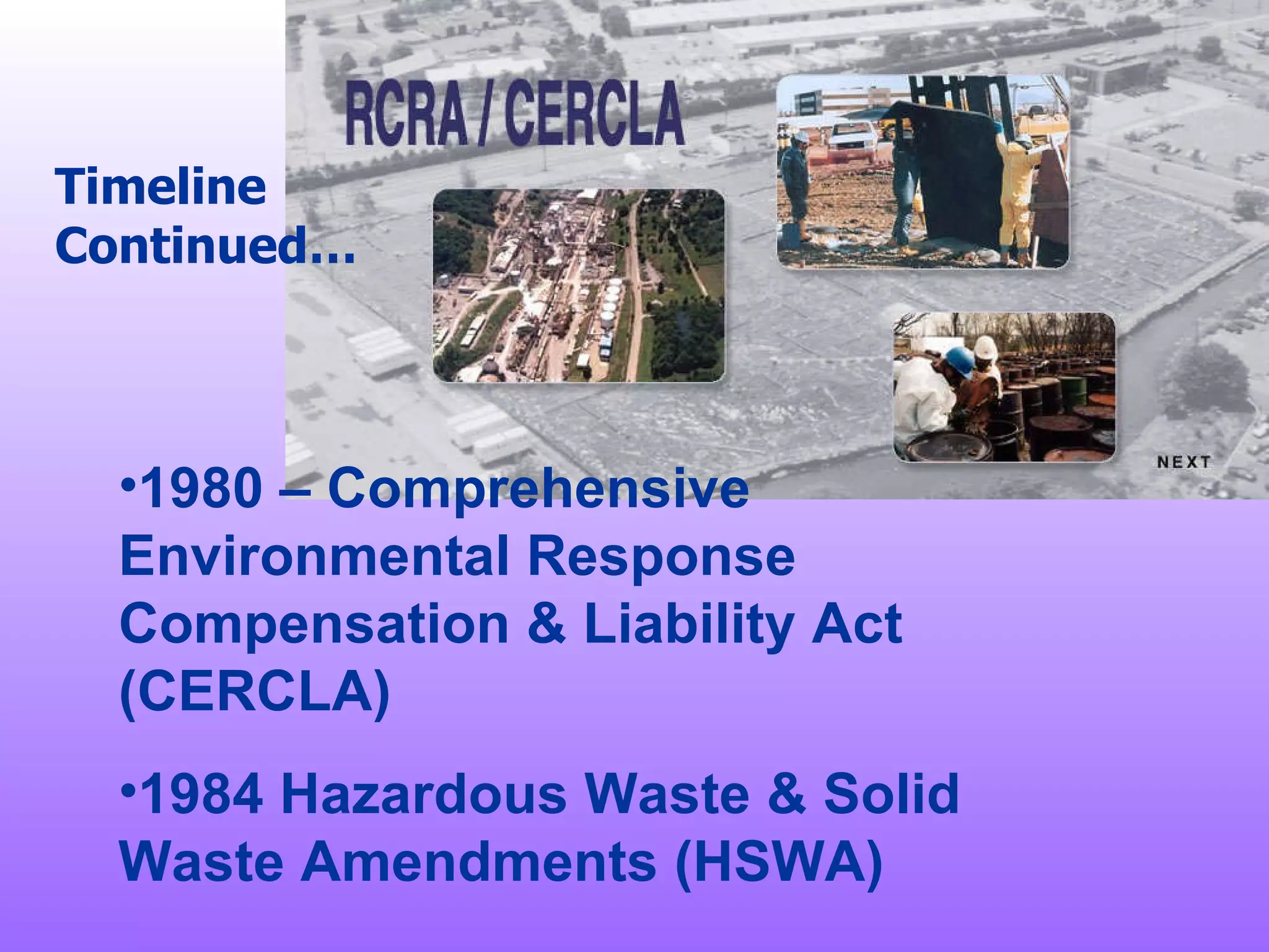 Timeline Continued… 1980 – Comprehensive Environmental Response Compensation & Liability Act (CERCLA) 1984 Hazardous Waste & Solid Waste Amendments (HSWA) 