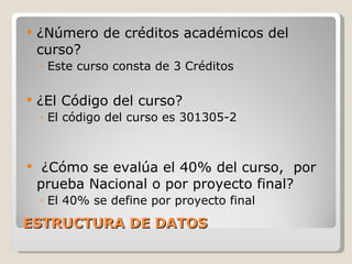 ESTRUCTURA DE DATOS ¿Número de créditos académicos del curso? Este curso consta de 3 Créditos ¿El Código del curso? El código del curso es 301305-2 ¿Cómo se evalúa el 40% del curso,  por prueba Nacional o por proyecto final? El 40% se define por proyecto final  