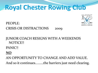 Royal Chester Rowing Club
PEOPLE:
CRISIS OR DISTRACTIONS 2009
JUNIOR COACH RESIGNS WITH A WEEKENDS
NOTICE!!
PANIC!!
NO
AN OPPORTUNITY TO CHANGE AND ADD VALUE.
And so it continues.........the barriers just need clearing.
 