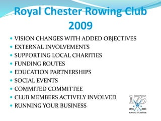Royal Chester Rowing Club
2009
 VISION CHANGES WITH ADDED OBJECTIVES
 EXTERNAL INVOLVEMENTS
 SUPPORTING LOCAL CHARITIES
 FUNDING ROUTES
 EDUCATION PARTNERSHIPS
 SOCIAL EVENTS
 COMMITED COMMITTEE
 CLUB MEMBERS ACTIVELY INVOLVED
 RUNNING YOUR BUSINESS
 