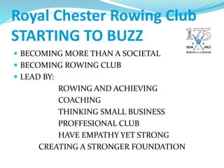 Royal Chester Rowing Club
STARTING TO BUZZ
 BECOMING MORE THAN A SOCIETAL
 BECOMING ROWING CLUB
 LEAD BY:
ROWING AND ACHIEVING
COACHING
THINKING SMALL BUSINESS
PROFFESIONAL CLUB
HAVE EMPATHY YET STRONG
CREATING A STRONGER FOUNDATION
 