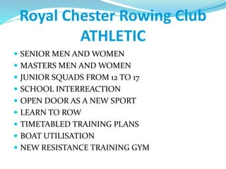 Royal Chester Rowing Club
ATHLETIC
 SENIOR MEN AND WOMEN
 MASTERS MEN AND WOMEN
 JUNIOR SQUADS FROM 12 TO 17
 SCHOOL INTERREACTION
 OPEN DOOR AS A NEW SPORT
 LEARN TO ROW
 TIMETABLED TRAINING PLANS
 BOAT UTILISATION
 NEW RESISTANCE TRAINING GYM
 