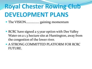Royal Chester Rowing Club
DEVELOPMENT PLANS
 The VISION................ gaining momentum
 RCRC have signed a 5 year option with Dee Valley
Water on a 1.3 hectare site at Huntington, away from
the congestion of the lower river.
 A STRONG COMMITTED PLATFORM FOR RCRC
FUTURE.
 