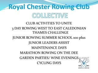 Royal Chester Rowing Club
CLUB ACTIVITIES TO UNITE
3 DAY ROWING WEST TO EAST CALEDONIAN
THAMES CHALLENGE
JUNIOR ROWING SUMMER SCHOOL 100 plus
JUNIOR LEADERS ASSIST
MAINTENANCE DAYS
MARATHON ROWING ON THE DEE
GARDEN PARTIES/ WINE EVENINGS
CYCLING DAYS
 