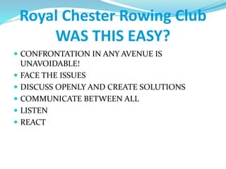 Royal Chester Rowing Club
WAS THIS EASY?
 CONFRONTATION IN ANY AVENUE IS
UNAVOIDABLE!
 FACE THE ISSUES
 DISCUSS OPENLY AND CREATE SOLUTIONS
 COMMUNICATE BETWEEN ALL
 LISTEN
 REACT
 